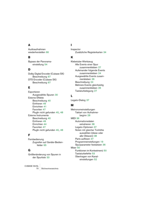 Page 70CUBASE SX/SL
 70 Stichwortverzeichnis
A
Audioaufnahmen 
wiederherstellen
 66
B
Bypass der Panorama-
einstellung
 54
D
Dolby Digital Encoder (Cubase SX)
Beschreibung
 67
DTS Encoder (Cubase SX)
Beschreibung
 67
E
Exportieren
Ausgewählte Spuren
 30
Externe Effekte
Beschreibung
 40
Einfrieren
 49
Einrichten
 41
Favoriten
 47
PlugIn nicht gefunden
 40, 48
Externe Instrumente
Beschreibung
 40
Einfrieren
 49
Einrichten
 44
Favoriten
 47
PlugIn nicht gefunden
 40, 48
F
Fernbedienung
Zugreifen auf...