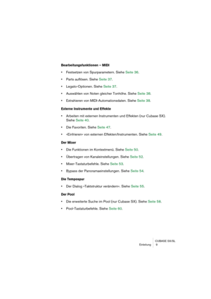 Page 9 
CUBASE SX/SL
Einleitung  9 
Bearbeitungsfunktionen – MIDI
 
•  
Festsetzen von Spurparametern. Siehe Seite 36.  
•  
Parts auflösen. Siehe Seite 37.  
•  
Legato-Optionen. Siehe Seite 37.  
•  
Auswählen von Noten gleicher Tonhöhe. Siehe Seite 38.  
•  
Extrahieren von MIDI-Automationsdaten. Siehe Seite 38. 
Externe Instrumente und Effekte
 
•  
Arbeiten mit externen Instrumenten und Effekten (nur Cubase SX). 
Siehe Seite 40.  
• 
Die Favoriten. Siehe Seite 47.  
• 
»Einfrieren« von externen...