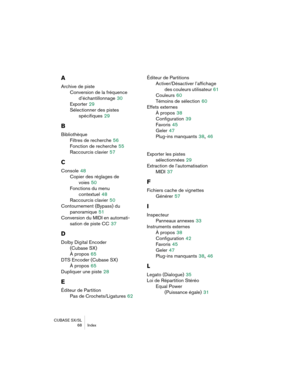 Page 68CUBASE SX/SL 68 Index
A
Archive de pisteConversion de la fréquence d’échantillonnage
 30
Exporter
 29
Sélectionner des pistes  spécifiques
 29
B
BibliothèqueFiltres de recherche
 56
Fonction de recherche
 55
Raccourcis clavier
 57
C
Console 48
Copier des réglages de  voies
 50
Fonctions du menu  contextuel
 48
Raccourcis clavier
 50
Contournement (Bypass) du  panoramique
 51
Conversion du MIDI en automati- sation de piste CC
 37
D
Dolby Digital Encoder (Cubase SX)
À propos
 65
DTS Encoder (Cubase SX)
À...