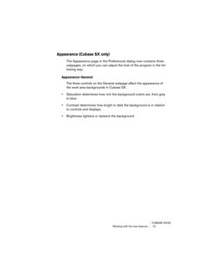 Page 13 
CUBASE SX/SL
Working with the new features  13 
Appearance (Cubase SX only)
 
The Appearance page in the Preferences dialog now contains three 
subpages, on which you can adjust the look of the program in the fol-
lowing way: 
Appearance–General
 
The three controls on the General subpage affect the appearance of 
the work area backgrounds in Cubase SX. 
• 
Saturation determines how rich the background colors are, from grey 
to blue. 
• 
Contrast determines how bright or dark the background is in...