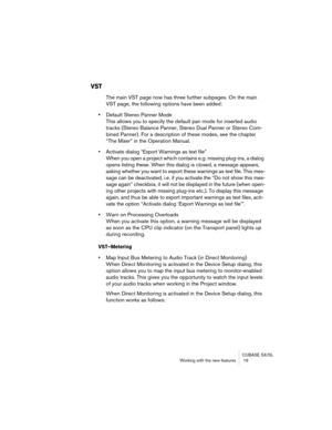 Page 19 
CUBASE SX/SL
Working with the new features  19 
VST
 
The main VST page now has three further subpages. On the main 
VST page, the following options have been added: 
• 
Default Stereo Panner Mode
This allows you to specify the default pan mode for inserted audio 
tracks (Stereo Balance Panner, Stereo Dual Panner or Stereo Com-
bined Panner). For a description of these modes, see the chapter 
“The Mixer” in the Operation Manual. 
• 
Activate dialog “Export Warnings as text file”
When you open a project...
