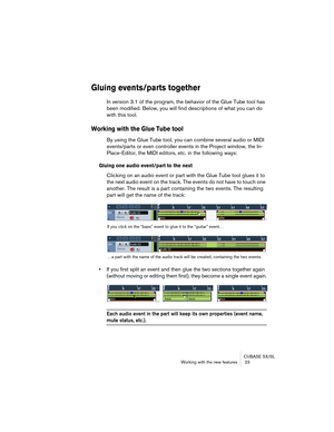 Page 23CUBASE SX/SL
Working with the new features  23
Gluing events/parts together
In version 3.1 of the program, the behavior of the Glue Tube tool has 
been modified. Below, you will find descriptions of what you can do 
with this tool.
Working with the Glue Tube tool
By using the Glue Tube tool, you can combine several audio or MIDI 
events/parts or even controller events in the Project window, the In-
Place-Editor, the MIDI editors, etc. in the following ways:
Gluing one audio event/part to the next...