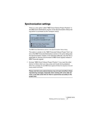 Page 27CUBASE SX/SL
Working with the new features  27
Synchronization settings
There is a new option called “MIDI Clock Follows Project Position” in 
the MIDI Clock Destinations section of the Synchronization Setup dia-
log (which is accessed via the Transport menu).
The MIDI Clock Destinations section in the Synchronization Setup dialog.
This option is similar to the “MIDI Timecode Follows Project Time” op-
tion in the MIDI Timecode Destinations section in the same dialog (see 
the Synchronization chapter in...