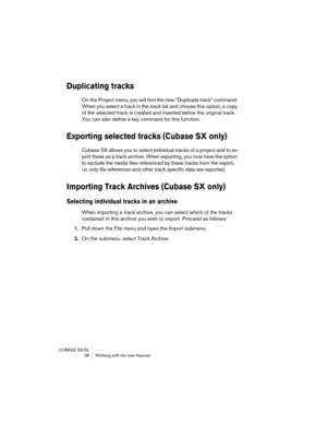 Page 28CUBASE SX/SL
 28 Working with the new features
Duplicating tracks
On the Project menu, you will find the new “Duplicate track” command. 
When you select a track in the track list and choose this option, a copy 
of the selected track is created and inserted below the original track. 
You can also define a key command for this function.
Exporting selected tracks (Cubase SX only)
Cubase SX allows you to select individual tracks of a project and to ex-
port these as a track archive. When exporting, you now...