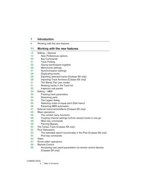 Page 4 
CUBASE SX/SL
 4 Table of Contents 
7Introduction 
8Working with the new features 
11Working with the new features 
12Editing – General
12New Preferences options
20Key Commands
21Track Folding
23Gluing events/parts together
26Metronome settings
27Synchronization settings
28Duplicating tracks
28Exporting selected tracks (Cubase SX only)
28Importing Track Archives (Cubase SX only)
31The Stereo Pan Law modes
31Resizing tracks in the Track list
32Inspector sub panels
33Editing – MIDI
33Freezing track...