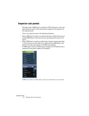 Page 32CUBASE SX/SL
 32 Working with the new features
Inspector sub panels
Normally, when a MIDI track is routed to a VST instrument, a new sub 
panel (with the name of the instrument) is added to the inspector for 
the selected track.
This is now also the case in the following situations:
• When a MIDI track is routed to an external instrument or effect that has an as-
sociated MIDI Device. In this case, the new sub panel gets the name of the 
device.
• When a MIDI track is routed to an effect plug-in that...