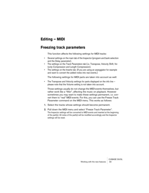 Page 33CUBASE SX/SL
Working with the new features  33
Editing – MIDI
Freezing track parameters
This function affects the following settings for MIDI tracks:
• Several settings on the main tab of the Inspector (program and bank selection 
and the Delay parameter).
• The settings on the Track Parameters tab (i.e. Transpose, Velocity Shift, Ve-
locity Compression and Length Compression).
• The settings on the Inserts tab. (If you are using an arpeggiator for example 
and want to convert the added notes into real...