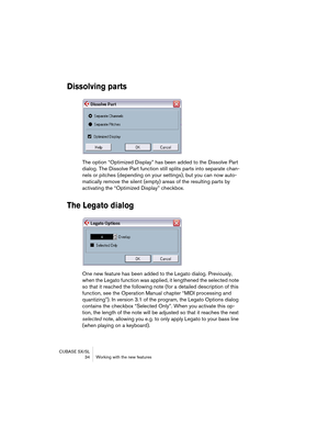 Page 34CUBASE SX/SL
 34 Working with the new features
Dissolving parts
The option “Optimized Display” has been added to the Dissolve Part 
dialog. The Dissolve Part function still splits parts into separate chan-
nels or pitches (depending on your settings), but you can now auto-
matically remove the silent (empty) areas of the resulting parts by 
activating the “Optimized Display” checkbox.
The Legato dialog
One new feature has been added to the Legato dialog. Previously, 
when the Legato function was applied,...
