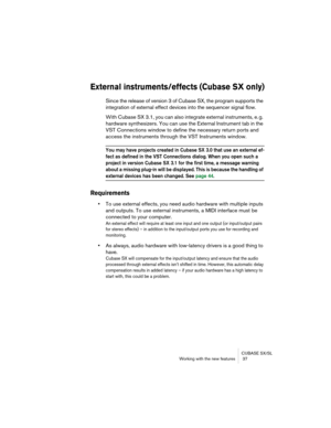 Page 37CUBASE SX/SL
Working with the new features  37
External instruments/effects (Cubase SX only)
Since the release of version 3 of Cubase SX, the program supports the 
integration of external effect devices into the sequencer signal flow.
With Cubase SX 3.1, you can also integrate external instruments, e. g. 
hardware synthesizers. You can use the External Instrument tab in the 
VST Connections window to define the necessary return ports and 
access the instruments through the VST Instruments window.
You may...