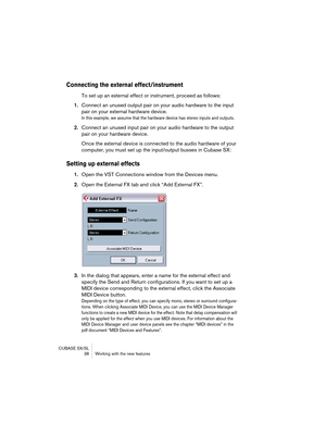 Page 38CUBASE SX/SL
 38 Working with the new features
Connecting the external effect/instrument
To set up an external effect or instrument, proceed as follows:
1.Connect an unused output pair on your audio hardware to the input 
pair on your external hardware device.
In this example, we assume that the hardware device has stereo inputs and outputs.
2.Connect an unused input pair on your audio hardware to the output 
pair on your hardware device.
Once the external device is connected to the audio hardware of...