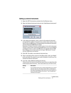 Page 41CUBASE SX/SL
Working with the new features  41
Setting up external instruments
1.Open the VST Connections window from the Devices menu.
2.Open the External Instrument tab and click “Add External Instrument”.
3.In the dialog that appears, enter a name for the external instrument 
and specify the number of required mono and/or stereo returns. If you 
want to set up a MIDI device corresponding to the external instrument, 
click the Associate MIDI Device button.
Depending on the type of instrument, a...