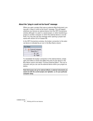 Page 44CUBASE SX/SL
 44 Working with the new features
About the “plug-in could not be found” message
When you open a project that uses an external effect/instrument, you 
may get a “plug-in could not be found” message. This will happen 
whenever you remove an external device from the VST Connections 
window although it is used in a saved project, or when transferring a 
project to another computer on which the external device is not de-
fined. You may also see this message when opening a project last 
saved...