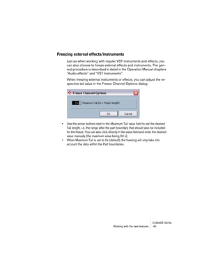 Page 45CUBASE SX/SL
Working with the new features  45
Freezing external effects/instruments
Just as when working with regular VST instruments and effects, you 
can also choose to freeze external effects and instruments. The gen-
eral procedure is described in detail in the Operation Manual chapters 
“Audio effects” and “VST Instruments”.
When freezing external instruments or effects, you can adjust the re-
spective tail value in the Freeze Channel Options dialog:
• Use the arrow buttons next to the Maximum Tail...