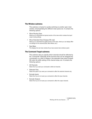 Page 47CUBASE SX/SL
Working with the new features  47
The Window submenu
This submenu is handy for quickly switching to another open mixer 
window, showing/hiding the different mixer panes etc. It contains the 
following options:
•Show Routing View
Allows you to show/hide the topmost section of the mixer which contains the input/
output routing settings.
•Show Extended View (Cubase SX only)
Allows you to show/hide the middle section of the mixer, where you can display differ-
ent settings for the channels (EQs,...