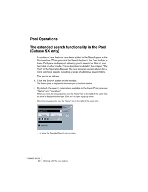 Page 52CUBASE SX/SL
 52 Working with the new features
Pool Operations
The extended search functionality in the Pool 
(Cubase SX only)
A number of new features have been added to the Search pane in the 
Pool window. When you click the Search button in the Pool toolbar, a 
lower Pool pane is displayed, allowing you to search for files on your 
hard disk or other media. This is described in detail in the chapter “The 
Pool” in the Operation Manual. The new program version allows for a 
more extensive search,...