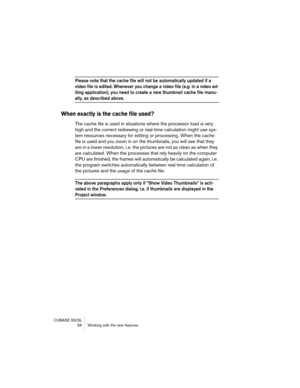 Page 56CUBASE SX/SL
 56 Working with the new features
Please note that the cache file will not be automatically updated if a 
video file is edited. Whenever you change a video file (e.g. in a video ed-
iting application), you need to create a new thumbnail cache file manu-
ally, as described above.
When exactly is the cache file used?
The cache file is used in situations where the processor load is very 
high and the correct redrawing or real-time calculation might use sys-
tem resources necessary for editing...