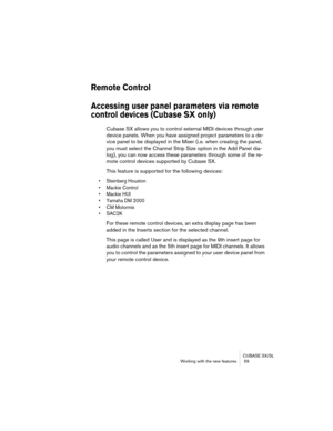 Page 59CUBASE SX/SL
Working with the new features  59
Remote Control
Accessing user panel parameters via remote 
control devices (Cubase SX only)
Cubase SX allows you to control external MIDI devices through user 
device panels. When you have assigned project parameters to a de-
vice panel to be displayed in the Mixer (i.e. when creating the panel, 
you must select the Channel Strip Size option in the Add Panel dia-
log), you can now access these parameters through some of the re-
mote control devices supported...