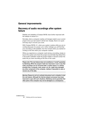 Page 60CUBASE SX/SL
 60 Working with the new features
General improvements
Recovery of audio recordings after system 
failure
Stability and reliability of Cubase SX/SL have further improved with 
the release of version 3.1.
Normally, when a computer crashes, all changes made to your current 
project since you last saved it will be lost. Usually, there is no quick 
and easy way to recover your work.
With Cubase SX/SL 3.1, when your system crashes while you are re-
cording (because of a power cut or other...