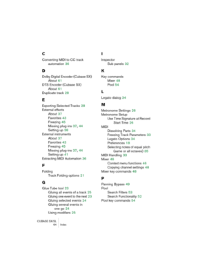 Page 64CUBASE SX/SL
 64 Index
C
Converting MIDI to CC track 
automation
 36
D
Dolby Digital Encoder (Cubase SX)
About
 61
DTS Encoder (Cubase SX)
About
 61
Duplicate track
 28
E
Exporting Selected Tracks 28
External effects
About
 37
Favorites
 43
Freezing
 45
Missing plug-ins
 37, 44
Setting up
 38
External instruments
About
 37
Favorites
 43
Freezing
 45
Missing plug-ins
 37, 44
Setting up
 41
Extracting MIDI Automation
 36
F
Folding
Track Folding options
 21
G
Glue Tube tool 23
Gluing all events of a track...