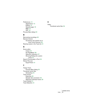 Page 65CUBASE SX/SL
Index 65
Preferences 12
Appearance
 13
Editing
 15
General page
 18
MIDI
 18
VST
 19
Process Bars dialog
 50
R
Recovering recordings 60
Remote Control
Accessing user panels via re-
mote control devices
 59
Resizing tracks in the Track list
 31
S
Score editor
Colors
 57
No Flag/Beam
 58
Selection indicators
 57
Showing/Hiding the custom 
colors
 57
Search Functionality in Pool
 52
Stereo Pan Law
Equal Power
 31
T
Tempo Track
Process Bars dialog
 50
Thumbnail cache files
Generating
 54
Track...