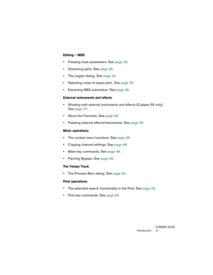 Page 9 
CUBASE SX/SL
Introduction  9 
Editing – MIDI
 
•  
Freezing track parameters. See page 33.  
•  
Dissolving parts. See page 34.  
•  
The Legato dialog. See page 34.  
•  
Selecting notes of equal pitch. See page 35.  
•  
Extracting MIDI automation. See page 36. 
External instruments and effects
 
• 
Working with external instruments and effects (Cubase SX only).
See page 37.  
• 
About the Favorites. See page 43.  
• 
Freezing external effects/instruments. See page 45. 
Mixer operations
 
• 
The...