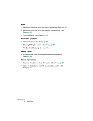 Page 10 
CUBASE SX/SL  10 Introdu\ftion 
Video
 
•  
Generating thumbnail\h \fa\fhe files during \hvideo import. See  page 54.
 
•  
Generating thumbnail\h \fa\fhe files manuall\h\b from within the Po\hol . 
See  page 55 .  
•  
Thumbnail \fa\fhe usag\he. See  page 56. 
Score editor operatio\3\fs
 
•  
The sele\ftion indi\fa\htors. See  page 57.
 
•  
Showing/Hiding the \fu\hstom \folors. See  page 57.
 
•  
The Set Note Info di\halog. See  page 58. 
Remote Co\ftrol
 
•  
A\f\fessing user panel\h parameters via...