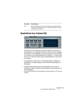 Page 11 
CUBASE SX/SL
Die mitgelieferten Effekt-PlugIns 1 – 11 
QuadraFuzz (nur Cubase SX)
 
QuadraFuzz ist ein hochwertiger Verzerrer-Effekt, bei dem das Fre-
quenzspektrum in vier Bänder unterteilt ist. Sie können die Lautstärke 
der einzelnen Frequenzbänder vor und nach der Verzerrung einstellen 
und erhalten so eine große Bandbreite von Effekten – von ganz subti-
len bis hin zu extremen Verzerrungen. Das Bedienfeld ist in zwei Fens-
ter unterteilt.   
• 
Im Hauptfenster stehen Ihnen vier Filterbank-Regler,...