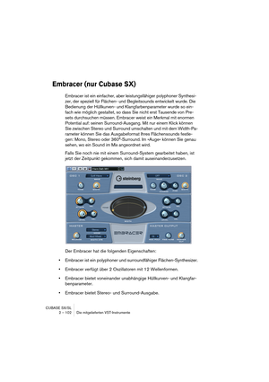 Page 102CUBASE SX/SL
2 – 102 Die mitgelieferten VST-Instrumente
Embracer (nur Cubase SX)
Embracer ist ein einfacher, aber leistungsfähiger polyphoner Synthesi-
zer, der speziell für Flächen- und Begleitsounds entwickelt wurde. Die 
Bedienung der Hüllkurven- und Klangfarbenparameter wurde so ein-
fach wie möglich gestaltet, so dass Sie nicht erst Tausende von Pre-
sets durchsuchen müssen. Embracer weist ein Merkmal mit enormen 
Potential auf: seinen Surround-Ausgang. Mit nur einem Klick können 
Sie zwischen...