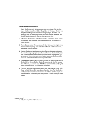Page 106CUBASE SX/SL
2 – 106 Die mitgelieferten VST-Instrumente
Embracer im Surround-Modus
Damit Sie Embracer in 3D verwenden können, müssen Sie den Sur-
round-Modus einstellen und den Klang über ein Surround-System wie-
dergeben. Im Folgenden wird davon ausgegangen, dass Sie zum 
Mithören über ein Surround-System verfügen und das der Mixer und 
die VST-Verbindungen für Surround eingerichtet sind.
1.Öffnen Sie das Fenster »VST-Instrumente«, wählen Sie in der ersten 
Schnittstelle den Embracer aus und versetzen...