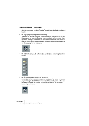 Page 12 
CUBASE SX/SL
1 – 12 Die mitgelieferten Effekt-PlugIns 
Wie funktioniert der QuadraFuzz?
 
Die Klangregelung mit dem QuadraFuzz wird von drei Faktoren beein-
flusst: 
• Die Signalpegelregelung vor der Verzerrung.
 
Verwenden Sie den Gain-Drehregler links im Hauptfenster des QuadraFuzz, um den 
Eingangspegel des gesamten Signals zu bestimmen, das in die Verzerrerstufe einge-
speist wird. Das Signal wird dabei in vier Frequenzbänder eingeteilt, deren Breite und 
Pegel Sie im Edit-Fenster einstellen...