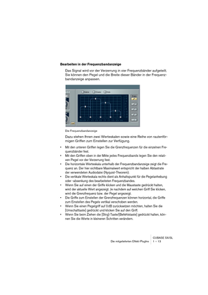 Page 13 
CUBASE SX/SL
Die mitgelieferten Effekt-PlugIns 1 – 13 
Bearbeiten in der Frequenzbandanzeige
 
Das Signal wird vor der Verzerrung in vier Frequenzbänder aufgeteilt. 
Sie können den Pegel und die Breite dieser Bänder in der Frequenz-
bandanzeige anpassen. 
Die Frequenzbandanzeige 
Dazu stehen Ihnen zwei Werteskalen sowie eine Reihe von rautenför-
migen Griffen zum Einstellen zur Verfügung.  
• Mit den unteren Griffen legen Sie die Grenzfrequenzen für die einzelnen Fre-
quenzbänder fest.
• Mit den...