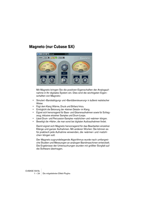 Page 24 
CUBASE SX/SL
1 – 24 Die mitgelieferten Effekt-PlugIns 
Magneto (nur Cubase SX)
 
Mit Magneto bringen Sie die positiven Eigenschaften der Analogauf-
nahme in Ihr digitales System ein. Dies sind die wichtigsten Eigen-
schaften von Magneto: 
• Simuliert »Bandsättigung« und »Bandübersteuerung« in äußerst realistischer 
Weise.
• Fügt dem Klang Wärme, Druck und Brillanz hinzu.
• Ermöglicht die Betonung der »kleinen Details« im Klang.
• Eignet sich hervorragend für Bass- und Gitarrenaufnahmen sowie für...