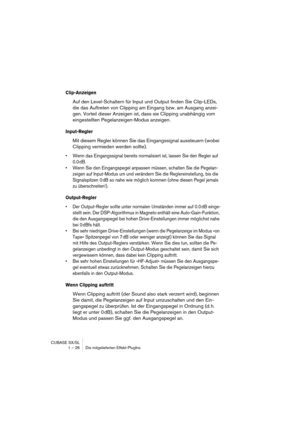 Page 26 
CUBASE SX/SL
1 – 26 Die mitgelieferten Effekt-PlugIns 
Clip-Anzeigen
 
Auf den Level-Schaltern für Input und Output finden Sie Clip-LEDs, 
die das Auftreten von Clipping am Eingang bzw. am Ausgang anzei-
gen. Vorteil dieser Anzeigen ist, dass sie Clipping unabhängig vom 
eingestellten Pegelanzeigen-Modus anzeigen. 
Input-Regler
 
Mit diesem Regler können Sie das Eingangssignal aussteuern (wobei 
Clipping vermieden werden sollte). 
• Wenn das Eingangssignal bereits normalisiert ist, lassen Sie den...