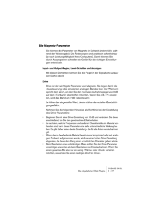 Page 27 
CUBASE SX/SL
Die mitgelieferten Effekt-PlugIns 1 – 27 
Die Magneto-Parameter
 
Sie können die Parameter von Magneto in Echtzeit ändern (d. h. wäh-
rend der Wiedergabe). Die Änderungen sind praktisch sofort hörbar 
(je nach Leistungsfähigkeit Ihres Computers). Damit können Sie 
durch Auspropieren schneller ein Gefühl für die richtigen Einstellun-
gen entwickeln. 
Input- und Output-Regler, Level-Schalter und Anzeigen
 
Mit diesen Elementen können Sie die Pegel in der Signalkette anpas-
sen (siehe oben)....