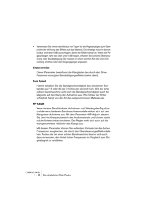 Page 28 
CUBASE SX/SL
1 – 28 Die mitgelieferten Effekt-PlugIns 
• Verwenden Sie immer den Modus »on Tape« für die Pegelanzeigen zum Über-
prüfen der Wirkung des Effekts auf das Material. Die Anzeige muss in diesem 
Modus weit über 0 dB ausschlagen, damit der Effekt hörbar ist. Wenn die Pe-
gelanzeigen nahe bei oder unter 0 dB liegen, erhalten Sie keinerlei Übersteu-
erung oder Bandsättigung! Sie müssen in einem solchen Fall die Drive-Ein-
stellung erhöhen oder den Eingangspegel anpassen.
 
Characteristics...