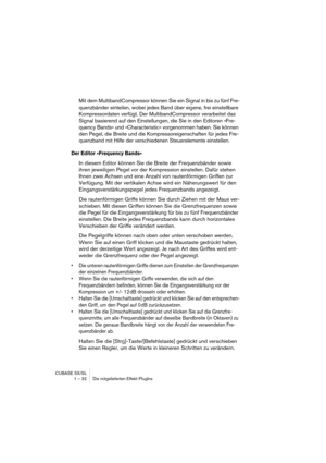 Page 32CUBASE SX/SL
1 – 32 Die mitgelieferten Effekt-PlugIns
Mit dem MultibandCompressor können Sie ein Signal in bis zu fünf Fre-
quenzbänder einteilen, wobei jedes Band über eigene, frei einstellbare 
Kompressordaten verfügt. Der MultibandCompressor verarbeitet das 
Signal basierend auf den Einstellungen, die Sie in den Editoren »Fre-
quency Bands« und »Characteristic« vorgenommen haben. Sie können 
den Pegel, die Breite und die Kompressoreigenschaften für jedes Fre-
quenzband mit Hilfe der verschiedenen...