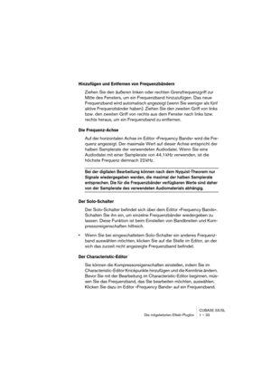 Page 33CUBASE SX/SL
Die mitgelieferten Effekt-PlugIns 1 – 33
Hinzufügen und Entfernen von Frequenzbändern
Ziehen Sie den äußeren linken oder rechten Grenzfrequenzgriff zur 
Mitte des Fensters, um ein Frequenzband hinzuzufügen. Das neue 
Frequenzband wird automatisch angezeigt (wenn Sie weniger als fünf 
aktive Frequenzbänder haben). Ziehen Sie den zweiten Griff von links 
bzw. den zweiten Griff von rechts aus dem Fenster nach links bzw. 
rechts heraus, um ein Frequenzband zu entfernen. 
Die Frequenz-Achse
Auf...