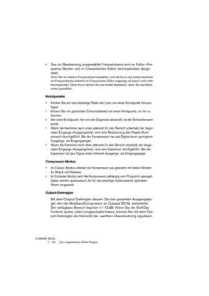 Page 34CUBASE SX/SL
1 – 34 Die mitgelieferten Effekt-PlugIns
•Das zur Bearbeitung ausgewählte Frequenzband wird im Editor »Fre-
quency Bands« und im Characteristic-Editor hervorgehoben darge-
stellt.
Wenn Sie ein anderes Frequenzband auswählen, wird die Kurve des zuletzt bearbeite-
ten Frequenzbands weiterhin im Characteristic-Editor angezeigt, ist jedoch nicht mehr 
hervorgehoben. Diese Kurve können Sie erst wieder bearbeiten, wenn Sie das Band 
erneut auswählen.
Knickpunkte
• Klicken Sie auf eine beliebige...