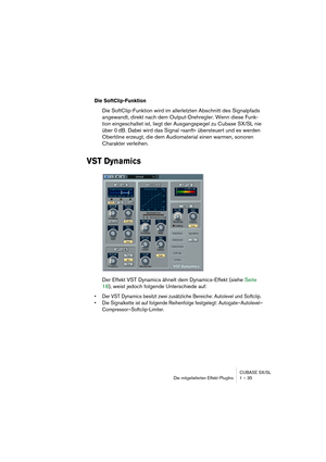 Page 35CUBASE SX/SL
Die mitgelieferten Effekt-PlugIns 1 – 35
Die SoftClip-Funktion
Die SoftClip-Funktion wird im allerletzten Abschnitt des Signalpfads 
angewandt, direkt nach dem Output-Drehregler. Wenn diese Funk-
tion eingeschaltet ist, liegt der Ausgangspegel zu Cubase SX/SL nie 
über 0 dB. Dabei wird das Signal »sanft« übersteuert und es werden 
Obertöne erzeugt, die dem Audiomaterial einen warmen, sonoren 
Charakter verleihen.
VST Dynamics
Der Effekt VST Dynamics ähnelt dem Dynamics-Effekt (siehe Seite...