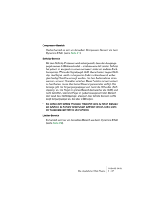 Page 37CUBASE SX/SL
Die mitgelieferten Effekt-PlugIns 1 – 37
Compressor-Bereich
Hierbei handelt es sich um denselben Compressor-Bereich wie beim 
Dynamics-Effekt (siehe Seite 21).
Softclip-Bereich
Mit dem Softclip-Prozessor wird sichergestellt, dass der Ausgangs-
pegel niemals 0 dB überschreitet – er ist also eine Art Limiter. Softclip 
hat jedoch im Vergleich zu einem normalen Limiter ein anderes Funk-
tionsprinzip. Wenn der Signalpegel -6 dB überschreitet, beginnt Soft-
clip, das Signal »sanft« zu begrenzen...