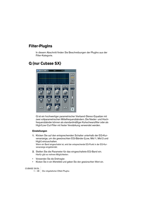 Page 38CUBASE SX/SL
1 – 38 Die mitgelieferten Effekt-PlugIns
Filter-PlugIns
In diesem Abschnitt finden Sie Beschreibungen der PlugIns aus der 
Filter-Kategorie.
Q (nur Cubase SX)
Q ist ein hochwertiger parametrischer Vierband-Stereo-Equalizer mit 
zwei vollparametrischen Mittelfrequenzbändern. Die Nieder- und Hoch-
frequenzbänder können als standardmäßiger Kuhschwanzfilter oder als 
High/Low-Cut-Filter mit fester Verstärkung verwendet werden.
Einstellungen
1.Klicken Sie auf den entsprechenden Schalter unterhalb...