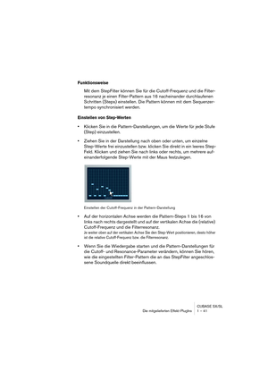 Page 41CUBASE SX/SL
Die mitgelieferten Effekt-PlugIns 1 – 41
Funktionsweise
Mit dem StepFilter können Sie für die Cutoff-Frequenz und die Filter-
resonanz je einen Filter-Pattern aus 16 nacheinander durchlaufenen 
Schritten (Steps) einstellen. Die Pattern können mit dem Sequenzer-
tempo synchronisiert werden.
Einstellen von Step-Werten
•Klicken Sie in die Pattern-Darstellungen, um die Werte für jede Stufe 
(Step) einzustellen.
•Ziehen Sie in der Darstellung nach oben oder unten, um einzelne 
Step-Werte frei...