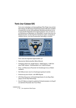 Page 44CUBASE SX/SL
1 – 44 Die mitgelieferten Effekt-PlugIns
Tonic (nur Cubase SX)
Tonic ist ein vielseitiges und leistungsfähiges Filter-PlugIn, das auf dem 
Filter-Design des Monologue-Synthesizers basiert. Mit seiner variablen 
Charakteristik und den leistungsfähigen Modulationsfunktionen ist es 
für alle aktuellen Musikstile hervorragend geeignet. Tonic ist nicht nur 
ein Werkzeug zum Bearbeiten von Audiodaten, sondern fast schon ein 
Musikinstrument, mit dem Sie Ihren Aufnahmen Leben und Ausdruck...