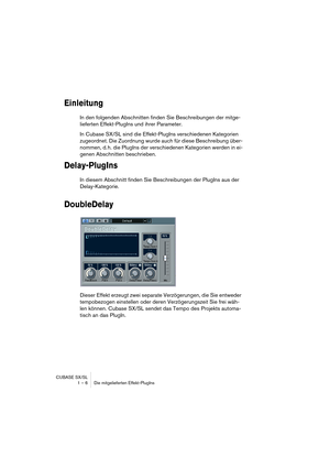 Page 6 
CUBASE SX/SL
1 – 6 Die mitgelieferten Effekt-PlugIns 
Einleitung
 
In den folgenden Abschnitten finden Sie Beschreibungen der mitge-
lieferten Effekt-PlugIns und ihrer Parameter.
In Cubase SX/SL sind die Effekt-PlugIns verschiedenen Kategorien 
zugeordnet. Die Zuordnung wurde auch für diese Beschreibung über-
nommen, d. h. die PlugIns der verschiedenen Kategorien werden in ei-
genen Abschnitten beschrieben. 
Delay-PlugIns
 
In diesem Abschnitt finden Sie Beschreibungen der PlugIns aus der...