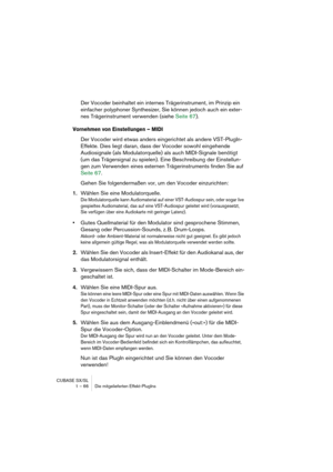 Page 66CUBASE SX/SL
1 – 66 Die mitgelieferten Effekt-PlugIns
Der Vocoder beinhaltet ein internes Trägerinstrument, im Prinzip ein 
einfacher polyphoner Synthesizer, Sie können jedoch auch ein exter-
nes Trägerinstrument verwenden (siehe Seite 67).
Vornehmen von Einstellungen – MIDI
Der Vocoder wird etwas anders eingerichtet als andere VST-PlugIn-
Effekte. Dies liegt daran, dass der Vocoder sowohl eingehende 
Audiosignale (als Modulatorquelle) als auch MIDI-Signale benötigt 
(um das Trägersignal zu spielen)....