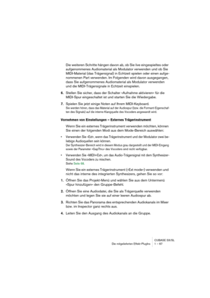 Page 67CUBASE SX/SL
Die mitgelieferten Effekt-PlugIns 1 – 67
Die weiteren Schritte hängen davon ab, ob Sie live eingespieltes oder 
aufgenommenes Audiomaterial als Modulator verwenden und ob Sie 
MIDI-Material (das Trägersignal) in Echtzeit spielen oder einen aufge-
nommenen Part verwenden. Im Folgenden wird davon ausgegangen, 
dass Sie aufgenommenes Audiomaterial als Modulator verwenden 
und die MIDI-Trägersignale in Echtzeit einspielen.
6.Stellen Sie sicher, dass der Schalter »Aufnahme aktivieren« für die...