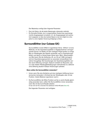 Page 79CUBASE SX/SL
Die mitgelieferten Effekt-PlugIns 1 – 79
Der Masterbus verfügt über folgende Parameter:
• Eine Link-Option, die die beiden Masterregler miteinander verbindet.
• Ein Normalize-Schalter, der im eingeschalteten Zustand das zusammenge-
mischte Ausgangssignal normalisiert, d. h. der Ausgangspegel wird automa-
tisch angepasst, so dass das lauteste Signal so laut wie möglich ist, ohne 
jedoch zu einer digitalen Verzerrung (Clipping) zu führen.
SurroundDither (nur Cubase SX)
SurroundDither ist kein...