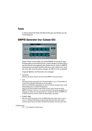 Page 82CUBASE SX/SL
1 – 82 Die mitgelieferten Effekt-PlugIns
Tools
In diesem Abschnitt finden Sie Beschreibungen der PlugIns aus der 
Tools-Kategorie.
SMPTE Generator (nur Cubase SX)
Dieses PlugIn ist kein Effekt. Es sendet SMPTE-Timecode an einen 
Audioausgang und ermöglicht Ihnen, andere Geräte zu Cubase SX zu 
synchronisieren (vorausgesetzt Ihre Geräte können direkt zu SMPTE-
Timecode synchronisiert werden). Dies kann sehr nützlich sein, wenn 
Sie nicht über einen Konverter verfügen, der MTC in LTC...