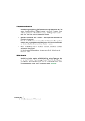 Page 96CUBASE SX/SL
2 – 96 Die mitgelieferten VST-Instrumente
Frequenzmodulation
Unter Frequenzmodulation (FM) versteht man die Modulation der Fre-
quenz eines Oszillators (»Trägerfrequenz«) durch die Frequenz eines 
anderen Oszillators (»Modulatorfrequenz«). Mit Frequenzmodulation 
lässt sich eine Fülle von Soundeffekten erzielen. 
•Beim A1-Synthesizer wird Oszillator 1 als Träger und Oszillator 2 als 
Modulator verwendet.
Wenn Sie den FM-Parameter verwenden, sollten Sie Oszillator 2 im Mixer ganz herun-...