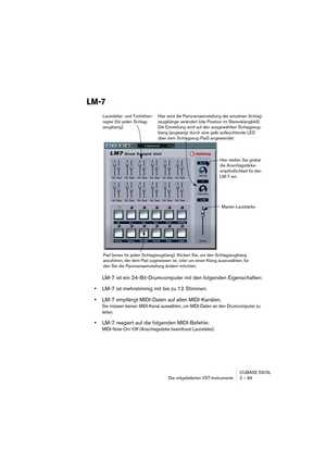 Page 99CUBASE SX/SL
Die mitgelieferten VST-Instrumente 2 – 99
LM-7
LM-7 ist ein 24-Bit-Drumcomputer mit den folgenden Eigenschaften:
•LM-7 ist mehrstimmig mit bis zu 12 Stimmen.
•LM-7 empfängt MIDI-Daten auf allen MIDI-Kanälen.
Sie müssen keinen MIDI-Kanal auswählen, um MIDI-Daten an den Drumcomputer zu 
leiten.
•LM-7 reagiert auf die folgenden MIDI-Befehle: 
MIDI-Note-On/-Off (Anschlagstärke beeinflusst Lautstärke).
Hier stellen Sie global 
die Anschlagstärke-
empfindlichkeit für den 
LM-7 ein.
Pad (eines für...